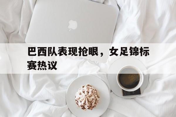 C7娱乐APP-关于巴西队表现抢眼，女足锦标赛热议的信息