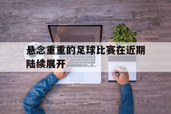 C7-悬念重重的足球比赛在近期陆续展开的简单介绍