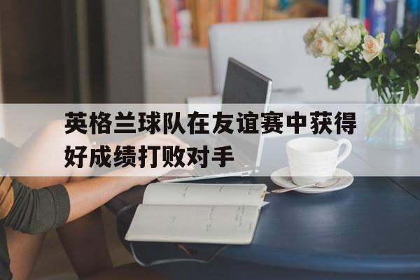 英格兰球队在友谊赛中获得好成绩打败对手(英格兰球队在友谊赛中获得好成绩打败对手的是谁)