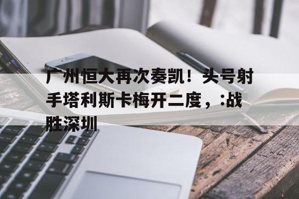 C7娱乐入口-关于广州恒大再次奏凯！头号射手塔利斯卡梅开二度，:战胜深圳的信息
