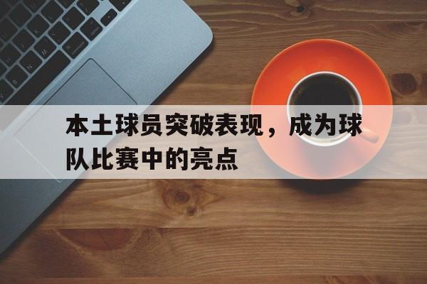 本土球员突破表现,成为球队比赛中的亮点是什么 本土球员突破表现,成为球队比赛中的亮点是什么